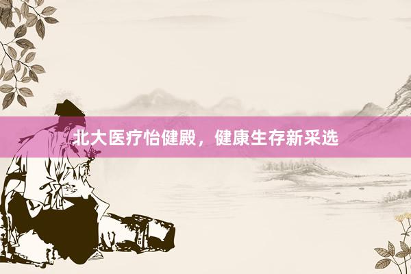 北大医疗怡健殿，健康生存新采选